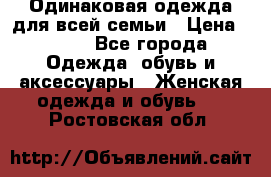 Одинаковая одежда для всей семьи › Цена ­ 500 - Все города Одежда, обувь и аксессуары » Женская одежда и обувь   . Ростовская обл.